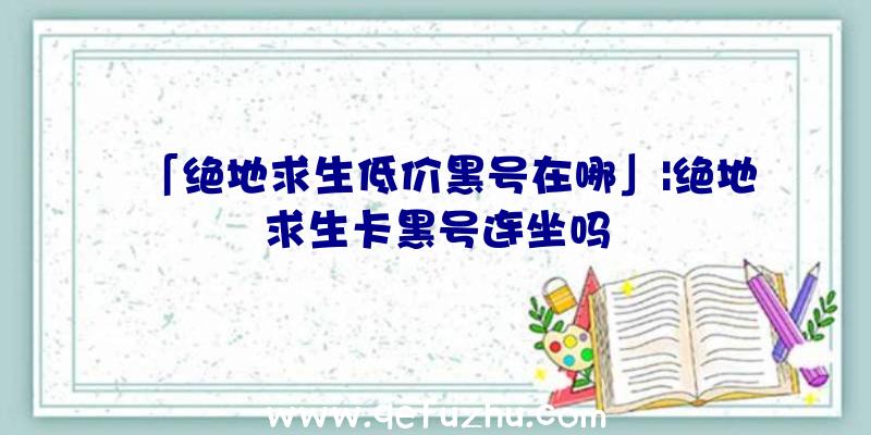 「绝地求生低价黑号在哪」|绝地求生卡黑号连坐吗